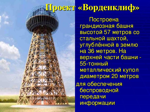  Проект «Ворденклиф»   Построена грандиозная башня высотой 57 метров со стальной шахтой, углублённой в землю на 36 метров. На верхней части башни - 55-тонный металлический купол диаметром 20 метров  для обеспечения беспроводной передачи информации 