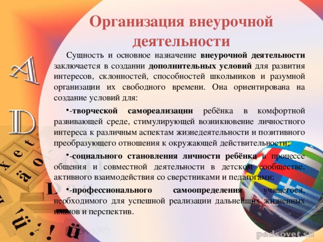 Организация внеурочной деятельности Сущность и основное назначение внеурочной деятельности  заключается в создании дополнительных условий для развития интересов, склонностей, способностей школьников и разумной организации их свободного времени. Она ориентирована на создание условий для: - творческой самореализации ребёнка в комфортной развивающей среде, стимулирующей возникновение личностного интереса к различным аспектам жизнедеятельности и позитивного преобразующего отношения к окружающей действительности; - социального становления личности ребёнка в процессе общения и совместной деятельности в детском сообществе, активного взаимодействия со сверстниками и педагогами; - профессионального самоопределения учащегося, необходимого для успешной реализации дальнейших жизненных планов и перспектив.   