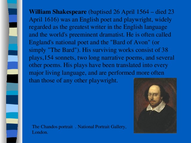  William Shakespeare (baptised 26 April 1564 – died 23 April 1616) was an English poet and playwright, widely regarded as the greatest writer in the English language and the world's preeminent dramatist. He is often called England's national poet and the 