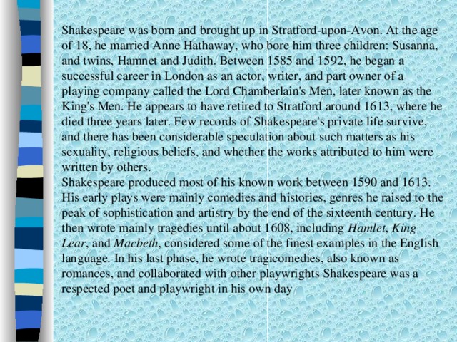 Shakespeare was born and brought up in Stratford-upon-Avon. At the age of 18, he married Anne Hathaway, who bore him three children: Susanna, and twins, Hamnet and Judith. Between 1585 and 1592, he began a successful career in London as an actor, writer, and part owner of a playing company called the Lord Chamberlain's Men, later known as the King's Men. He appears to have retired to Stratford around 1613, where he died three years later. Few records of Shakespeare's private life survive, and there has been considerable speculation about such matters as his sexuality, religious beliefs, and whether the works attributed to him were written by others. Shakespeare produced most of his known work between 1590 and 1613. His early plays were mainly comedies and histories, genres he raised to the peak of sophistication and artistry by the end of the sixteenth century. He then wrote mainly tragedies until about 1608, including Hamlet , King Lear , and Macbeth , considered some of the finest examples in the English language. In his last phase, he wrote tragicomedies, also known as romances, and collaborated with other playwrights  Shakespeare was a respected poet and playwright in his own day 