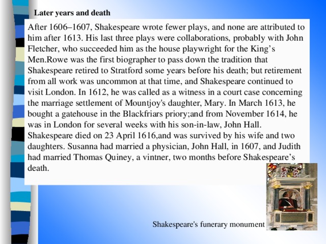 Later years and death  After 1606–1607, Shakespeare wrote fewer plays, and none are attributed to him after 1613. His last three plays were collaborations, probably with John Fletcher, who succeeded him as the house playwright for the King’s Men.Rowe was the first biographer to pass down the tradition that Shakespeare retired to Stratford some years before his death; but retirement from all work was uncommon at that time, and Shakespeare continued to visit London. In 1612, he was called as a witness in a court case concerning the marriage settlement of Mountjoy's daughter, Mary. In March 1613, he bought a gatehouse in the Blackfriars priory;and from November 1614, he was in London for several weeks with his son-in-law, John Hall. Shakespeare died on 23 April 1616,and was survived by his wife and two daughters. Susanna had married a physician, John Hall, in 1607, and Judith had married Thomas Quiney, a vintner, two months before Shakespeare’s death. Shakespeare's funerary monument 