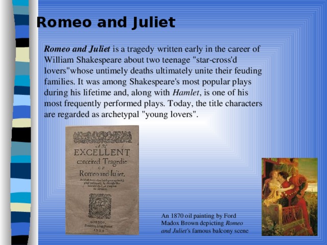 Romeo and Juliet  Romeo and Juliet is a tragedy written early in the career of William Shakespeare about two teenage 