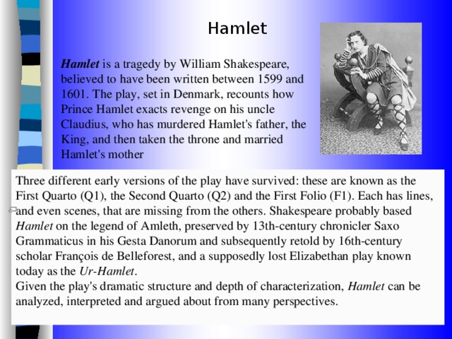 Hamlet Hamlet is a tragedy by William Shakespeare, believed to have been written between 1599 and 1601. The play, set in Denmark, recounts how Prince Hamlet exacts revenge on his uncle Claudius, who has murdered Hamlet's father, the King, and then taken the throne and married Hamlet's mother Three different early versions of the play have survived: these are known as the First Quarto (Q1), the Second Quarto (Q2) and the First Folio (F1). Each has lines, and even scenes, that are missing from the others. Shakespeare probably based Hamlet on the legend of Amleth, preserved by 13th-century chronicler Saxo Grammaticus in his Gesta Danorum and subsequently retold by 16th-century scholar François de Belleforest, and a supposedly lost Elizabethan play known today as the Ur-Hamlet . Given the play's dramatic structure and depth of characterization, Hamlet can be analyzed, interpreted and argued about from many perspectives. 