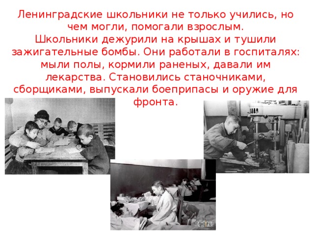 Ленинградские школьники не только учились, но чем могли, помогали взрослым.  Школьники дежурили на крышах и тушили зажигательные бомбы. Они работали в госпиталях: мыли полы, кормили раненых, давали им лекарства. Становились станочниками, сборщиками, выпускали боеприпасы и оружие для фронта.