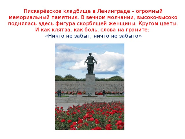 Пискарёвское кладбище в Ленинграде – огромный мемориальный памятник. В вечном молчании, высоко-высоко поднялась здесь фигура скорбящей женщины. Кругом цветы. И как клятва, как боль, слова на граните:  « Никто не забыт, ничто не забыто»
