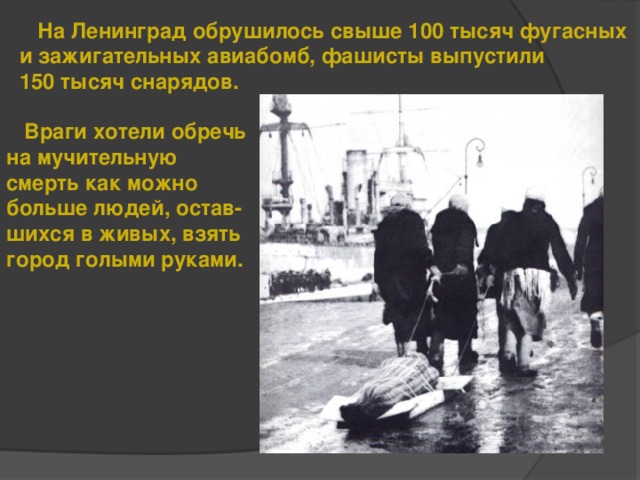 На Ленинград обрушилось свыше 100 тысяч фугасных и зажигательных авиабомб, фашисты выпустили 150 тысяч снарядов.  Враги хотели обречь на мучительную смерть как можно больше людей, остав- шихся в живых, взять город голыми руками.