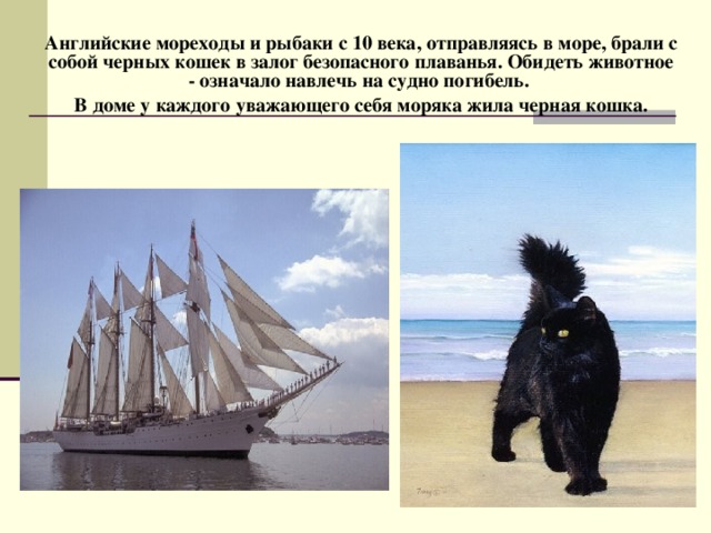 Английские мореходы и рыбаки с 10 века, отправляясь в море, брали с собой черных кошек в залог безопасного плаванья. Обидеть животное - означало навлечь на судно погибель. В доме у каждого уважающего себя моряка жила черная кошка.