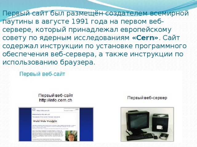 Первый сайт был размещён создателем всемирной паутины в августе 1991 года на первом веб-сервере, который принадлежал европейскому совету по ядерным исследованиям  «Cern» . Сайт содержал инструкции по установке программного обеспечения веб-сервера, а также инструкции по использованию браузера. 