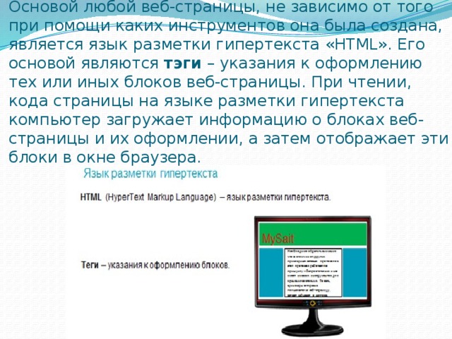 Основой любой веб-страницы, не зависимо от того при помощи каких инструментов она была создана, является язык разметки гипертекста «HTML». Его основой являются  тэги  – указания к оформлению тех или иных блоков веб-страницы. При чтении, кода страницы на языке разметки гипертекста компьютер загружает информацию о блоках веб-страницы и их оформлении, а затем отображает эти блоки в окне браузера. 