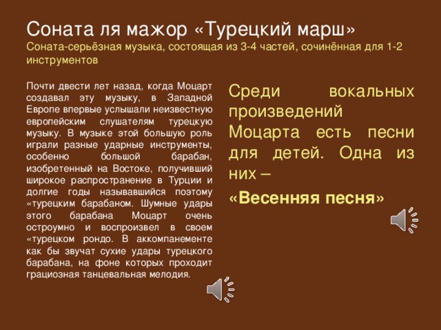 Соната ля мажор «Турецкий марш»  Соната-серьёзная музыка, состоящая из 3-4 частей, сочинённая для 1-2 инструментов Почти двести лет назад, когда Моцарт создавал эту музыку, в Западной Европе впервые услышали неизвестную европейским слушателям турецкую музыку. В музыке этой большую роль играли разные ударные инструменты, особенно большой барабан, изобретенный на Востоке, получивший широкое распространение в Турции и долгие годы называвшийся поэтому «турецким барабаном. Шумные удары этого барабана Моцарт очень остроумно и воспроизвел в своем «турецком рондо. В аккомпанементе как бы звучат сухие удары турецкого барабана, на фоне которых проходит грациозная танцевальная мелодия. Среди вокальных произведений Моцарта есть песни для детей. Одна из них – «Весенняя песня» 