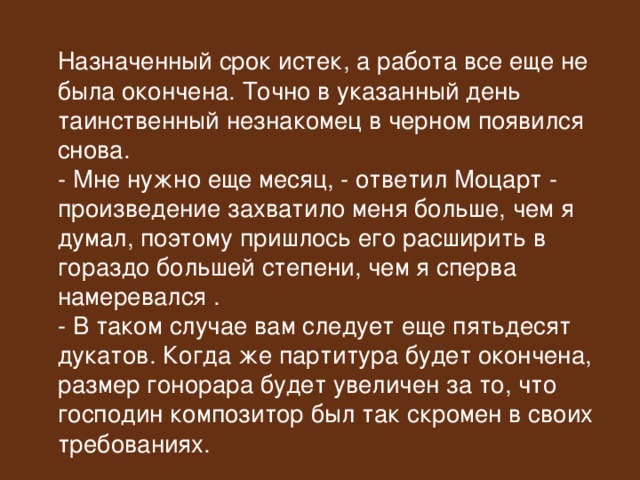  Назначенный срок истек, а работа все еще не была окончена. Точно в указанный день таинственный незнакомец в черном появился снова.  - Мне нужно еще месяц, - ответил Моцарт - произведение захватило меня больше, чем я думал, поэтому пришлось его расширить в гораздо большей степени, чем я сперва намеревался .  - В таком случае вам следует еще пятьдесят дукатов. Когда же партитура будет окончена, размер гонорара будет увеличен за то, что господин композитор был так скромен в своих требованиях. 