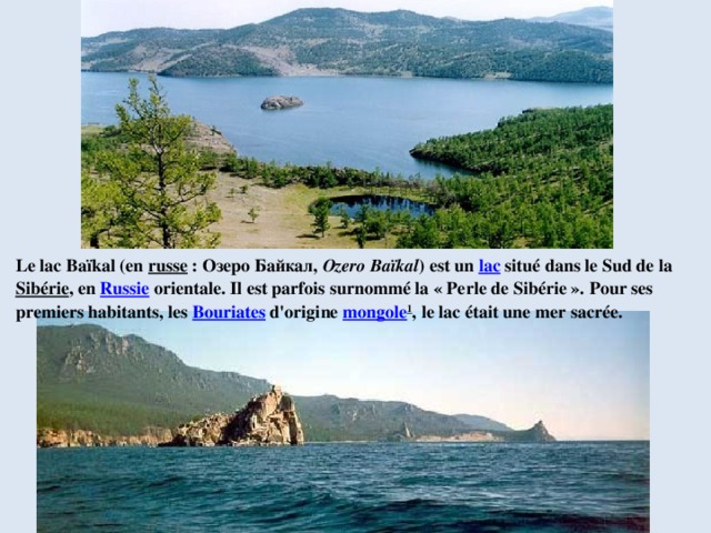 Le lac Baïkal (en  russe  : Озеро Байкал,  Ozero Baïkal ) est un  lac  situé dans le Sud de la  Sibérie , en  Russie  orientale. Il est parfois surnommé la « Perle de Sibérie ». Pour ses premiers habitants, les  Bouriates  d'origine  mongole 1 , le lac était une mer sacrée. 