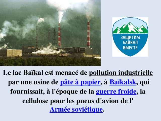 Le lac Baïkal est menacé de  pollution industrielle  par une usine de  pâte à papier , à  Baïkalsk , qui fournissait, à l'époque de la  guerre froide , la cellulose pour les pneus d'avion de l' Armée soviétique . 