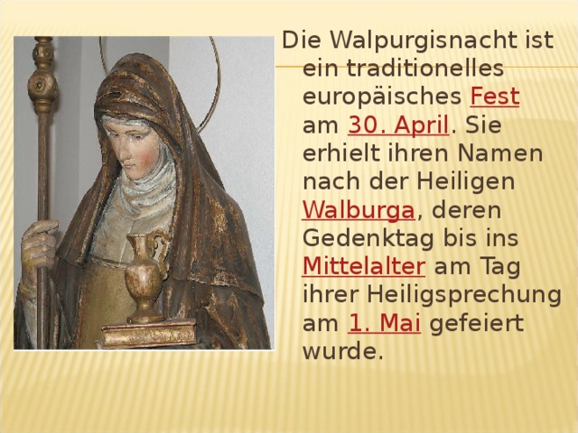Die Walpurgisnacht ist ein traditionelles europäisches Fest am 30. April . Sie erhielt ihren Namen nach der Heiligen Walburga , deren Gedenktag bis ins Mittelalter am Tag ihrer Heiligsprechung am 1. Mai gefeiert wurde. 