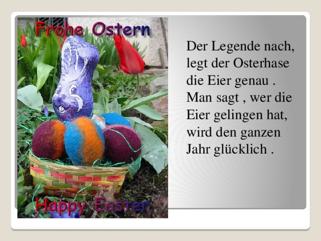  Der Legende nach, legt der Osterhase die Eier genau . Man sagt , wer die Eier gelingen hat, wird den ganzen Jahr glücklich . 