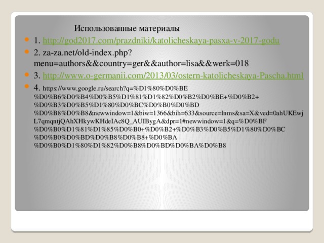  Использованные материалы 1. http:// god2017.com/prazdniki/katolicheskaya-pasxa-v-2017-godu 2. za-za.net/old-index.php?menu=authors&&country=ger&&author=lisa&&werk=018 3. http:// www.o-germanii.com/2013/03/ostern-katolicheskaya-Pascha.html 4. https://www.google.ru/search?q=%D1%80%D0%BE%D0%B6%D0%B4%D0%B5%D1%81%D1%82%D0%B2%D0%BE+%D0%B2+%D0%B3%D0%B5%D1%80%D0%BC%D0%B0%D0%BD%D0%B8%D0%B8&newwindow=1&biw=1366&bih=633&source=lnms&sa=X&ved=0ahUKEwjL7qmqntjQAhXHkywKHdeIAc8Q_AUIBygA&dpr=1#newwindow=1&q=%D0%BF%D0%B0%D1%81%D1%85%D0%B0+%D0%B2+%D0%B3%D0%B5%D1%80%D0%BC%D0%B0%D0%BD%D0%B8%D0%B8+%D0%BA%D0%B0%D1%80%D1%82%D0%B8%D0%BD%D0%BA%D0%B8 