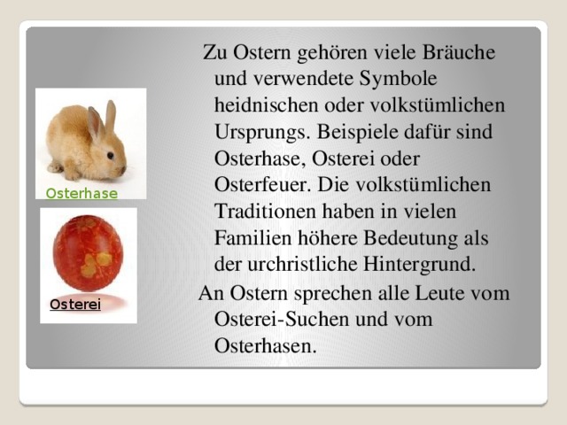   Zu Ostern gehören viele Bräuche und verwendete Symbole heidnischen oder volkstümlichen Ursprungs. Beispiele dafür sind Osterhase, Osterei oder Osterfeuer. Die volkstümlichen Traditionen haben in vielen Familien höhere Bedeutung als der urchristliche Hintergrund. An Ostern sprechen alle Leute vom Osterei-Suchen und vom Osterhasen. Osterhase Osterei  