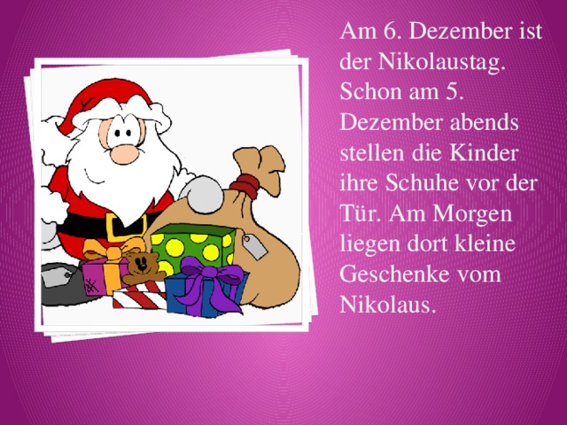 Am 6. Dezember ist der Nikolaustag. Schon am 5. Dezember abends stellen die Kinder ihre Schuhe vor der Tür. Am Morgen liegen dort kleine Geschenke vom Nikolaus. 