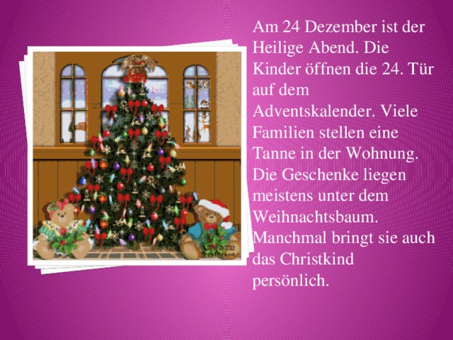 Am 24 Dezember ist der Heilige Abend. Die Kinder öffnen die 24. Tür auf dem Adventskalender. Viele Familien stellen eine Tanne in der Wohnung. Die Geschenke liegen meistens unter dem Weihnachtsbaum. Manchmal bringt sie auch das Christkind persönlich. 