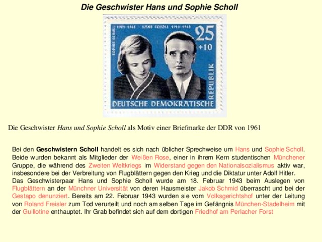Die Geschwister Hans und Sophie Scholl   Die Geschwister Hans und Sophie Scholl als Motiv einer Briefmarke der DDR von 1961 Bei den Geschwistern Scholl handelt es sich nach üblicher Sprechweise um Hans und Sophie Scholl . Beide wurden bekannt als Mitglieder der Weißen Rose , einer in ihrem Kern studentischen Münchener Gruppe, die während des Zweiten Weltkriegs im Widerstand gegen den Nationalsozialismus aktiv war, insbesondere bei der Verbreitung von Flugblättern gegen den Krieg und die Diktatur unter Adolf Hitler. Das Geschwisterpaar Hans und Sophie Scholl wurde am 18. Februar 1943 beim Auslegen von Flugblättern an der Münchner Universität von deren Hausmeister Jakob Schmid überrascht und bei der Gestapo  denunziert . Bereits am 22. Februar 1943 wurden sie vom Volksgerichtshof unter der Leitung von Roland Freisler zum Tod verurteilt und noch am selben Tage im Gefängnis München-Stadelheim mit der Guillotine enthauptet. Ihr Grab befindet sich auf dem dortigen Friedhof am Perlacher Forst  