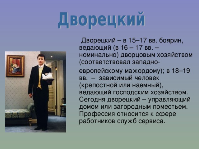  Дворецкий – в 15–17 вв. боярин, ведающий (в 16 – 17 вв. – номинально) дворцовым хозяйством (соответствовал западно-  европейскому мажордому); в 18–19 вв. – зависимый человек (крепостной или наемный), ведающий господским хозяйством. Сегодня дворецкий – управляющий домом или загородным поместьем. Профессия относится к сфере работников служб сервиса. 