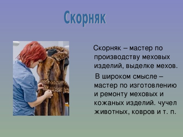  Скорняк – мастер по производству меховых изделий, выделке мехов.  В широком смысле – мастер по изготовлению и ремонту меховых и кожаных изделий. чучел животных, ковров и т. п. 