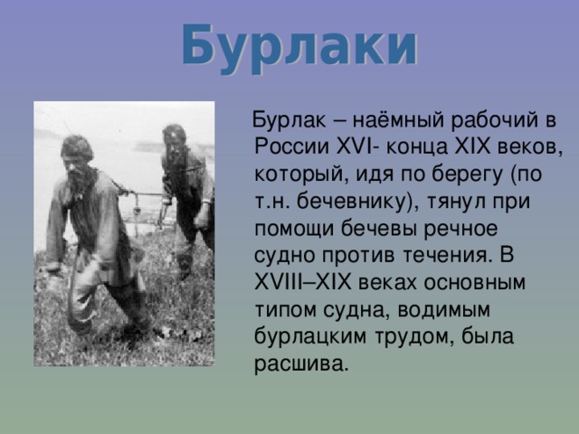  Бурлак – наёмный рабочий в России XVI- конца XIX веков, который, идя по берегу (по т.н. бечевнику), тянул при помощи бечевы речное судно против течения. В XVIII–XIX веках основным типом судна, водимым бурлацким трудом, была расшива. 