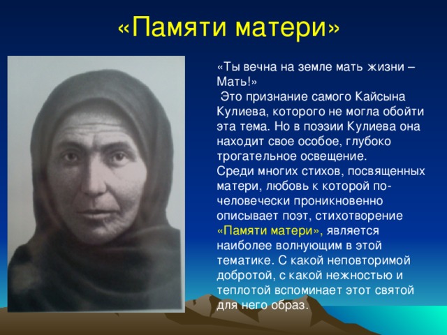 «Памяти матери» «Ты вечна на земле мать жизни – Мать!»  Это признание самого Кайсына Кулиева, которого не могла обойти эта тема. Но в поэзии Кулиева она находит свое особое, глубоко трогательное освещение. Среди многих стихов, посвященных матери, любовь к которой по-человечески проникновенно описывает поэт, стихотворение «Памяти матери», является наиболее волнующим в этой тематике. С какой неповторимой добротой, с какой нежностью и теплотой вспоминает этот святой для него образ. 