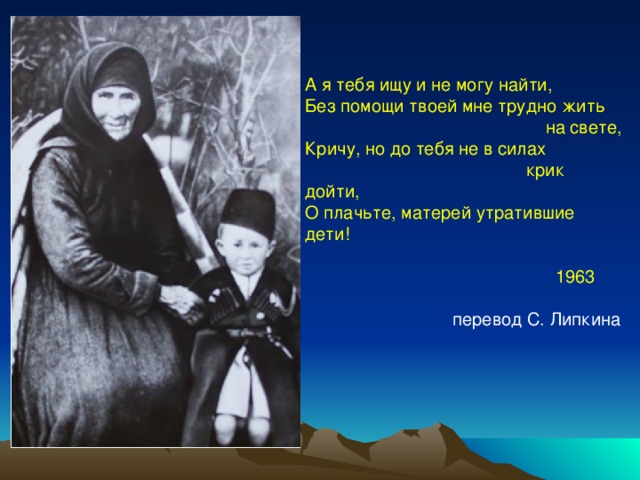 А я тебя ищу и не могу найти, Без помощи твоей мне трудно жить  на свете, Кричу, но до тебя не в силах  крик дойти, О плачьте, матерей утратившие дети!  1963  перевод С. Липкина 