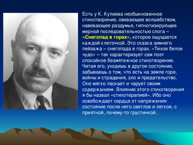 Есть у К. Кулиева необыкновенное стихотворение, овевающее волшебством, навевающее раздумья, гипнотизирующее мерной последовательностью слога – «Снегопад в горах», которое ощущается каждой клеточкой. Это сказка зимнего пейзажа – снегопада в горах. «Тихое белое чудо» – так характеризует сам поэт спокойное безмятежное стихотворение. Читая его, уходишь в другое состояние, забываешь о том, что есть на земле горе, войны и страдания, зло и предательство. Оно мягко ласкает и чарует своим содержанием. Влияние этого стихотворения я бы назвал «стихотерапией». Ибо оно освобождает сердце от напряжения: состояние после него светлое и легкое, с приятной, почему-то грустинкой. 