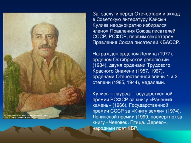 За заслуги перед Отечеством и вклад в Советскую литературу Кайсын Кулиев неоднократно избирался членом Правления Союза писателей СССР, РСФСР, первым секретарем Правления Союза писателей КБАССР. Награжден орденом Ленина (1977), орденом Октябрьской революции (1984), двумя орденами Трудового Красного Знамени (1957, 1967), орденами Отечественной войны 1 и 2 степени (1985, 1944), медалями. Кулиев – лауреат Государственной премии РСФСР за книгу «Раненый камень» (1966), Государственной премии СССР за «Книгу земли» (1974), Ленинской премии (1990, посмертно) за книгу «Человек. Птица. Дерево», народный поэт КБР. 