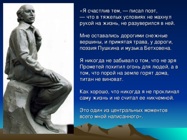 «Я счастлив тем, — писал поэт, — что в тяжелых условиях не махнул рукой на жизнь, не разуверился в ней. Мне оставались дорогими снежные вершины, и примятая трава, у дороги, поэзия Пушкина и музыка Бетховена. Я никогда не забывал о том, что не зря Прометей похитил огонь для людей, а в том, что порой на земле горят дома, титан не виноват. Как хорошо, что никогда я не проклинал саму жизнь и не считал ее никчемной. Это один из центральных моментов всего мной написанного». 