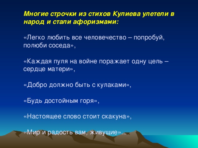 Многие строчки из стихов Кулиева улетели в народ и стали афоризмами: «Легко любить все человечество – попробуй, полюби соседа», «Каждая пуля на войне поражает одну цель – сердце матери», «Добро должно быть с кулаками», «Будь достойным горя», «Настоящее слово стоит скакуна», «Мир и радость вам, живущие»... 