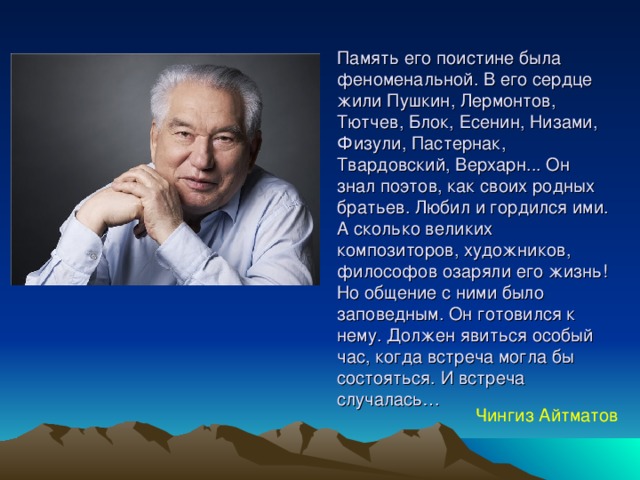 Память его поистине была феноменальной. В его сердце жили Пушкин, Лермонтов, Тютчев, Блок, Есенин, Низами, Физули, Пастернак, Твардовский, Верхарн... Он знал поэтов, как своих родных братьев. Любил и гордился ими. А сколько великих композиторов, художников, философов озаряли его жизнь! Но общение с ними было заповедным. Он готовился к нему. Должен явиться особый час, когда встреча могла бы состояться. И встреча случалась… Чингиз Айтматов 