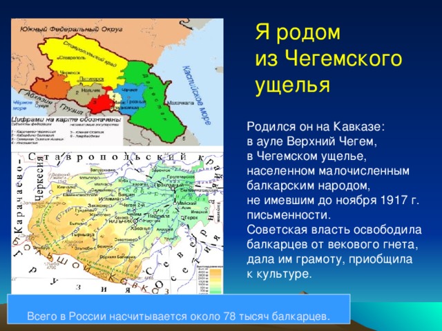 Я родом из Чегемского ущелья Родился он на Кавказе: в ауле Верхний Чегем, в Чегемском ущелье, населенном малочисленным балкарским народом, не имевшим до ноября 1917 г. письменности. Советская власть освободила балкарцев от векового гнета, дала им грамоту, приобщила к культуре. Всего в России насчитывается около 78 тысяч балкарцев. 