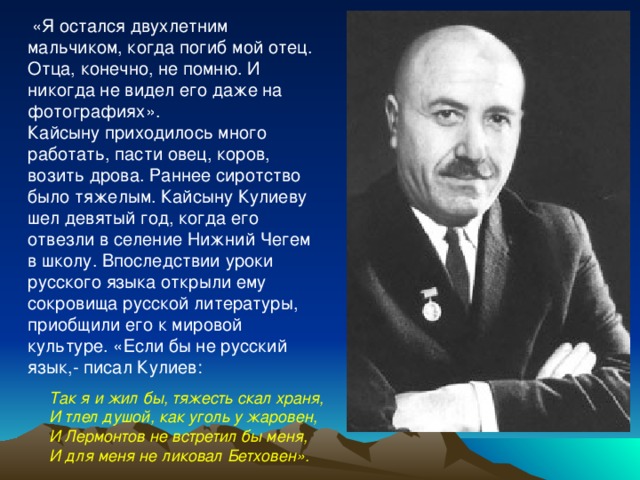  «Я остался двухлетним мальчиком, когда погиб мой отец. Отца, конечно, не помню. И никогда не видел его даже на фотографиях». Кайсыну приходилось много работать, пасти овец, коров, возить дрова. Раннее сиротство было тяжелым. Кайсыну Кулиеву шел девятый год, когда его отвезли в селение Нижний Чегем в школу. Впоследствии уроки русского языка открыли ему сокровища русской литературы, приобщили его к мировой культуре. «Если бы не русский язык,- писал Кулиев: Так я и жил бы, тяжесть скал храня, И тлел душой, как уголь у жаровен, И Лермонтов не встретил бы меня, И для меня не ликовал Бетховен».  