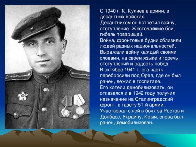 С 1940 г. К. Кулиев в армии, в десантных войсках. Десантником он встретил войну, отступление. Жесточайшие бои, гибель товарищей. Война, фронтовые будни сблизили людей разных национальностей. Выражали войну каждый своими словами, на своем языке и горечь отступлений и радость побед. В октябре 1941 г. его часть перебросили под Орел, где он был ранен, лежал в госпитале. Его хотели демобилизовать, он отказался и в 1942 году получил назначение на Сталинградский фронт, в газету 51-й армии. Участвовал с ней в боях за Ростов и Донбасс, Украину, Крым, снова был ранен, демобилизован. 