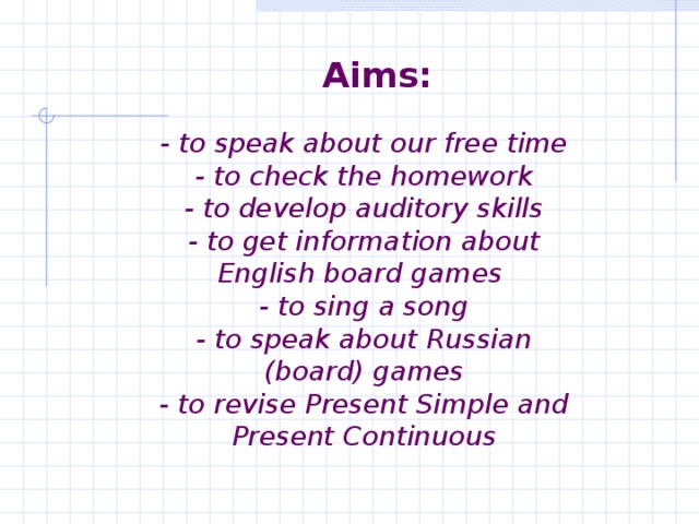 Aims:    - to speak about our free time  - to check the homework  - to develop auditory skills  - to get information about English board games  - to sing a song  - to speak about Russian (board) games  - to revise Present Simple and Present Continuous