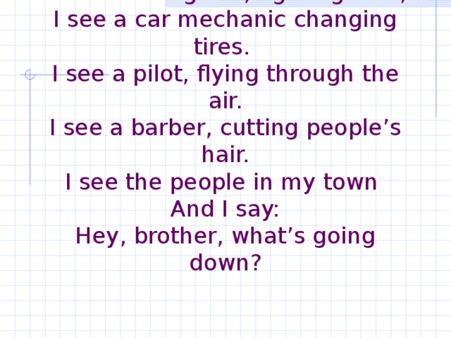 People in my Town   I see a firefighter, fighting fires,  I see a car mechanic changing tires.  I see a pilot, flying through the air.  I see a barber, cutting people’s hair.  I see the people in my town  And I say:  Hey, brother, what’s going down?