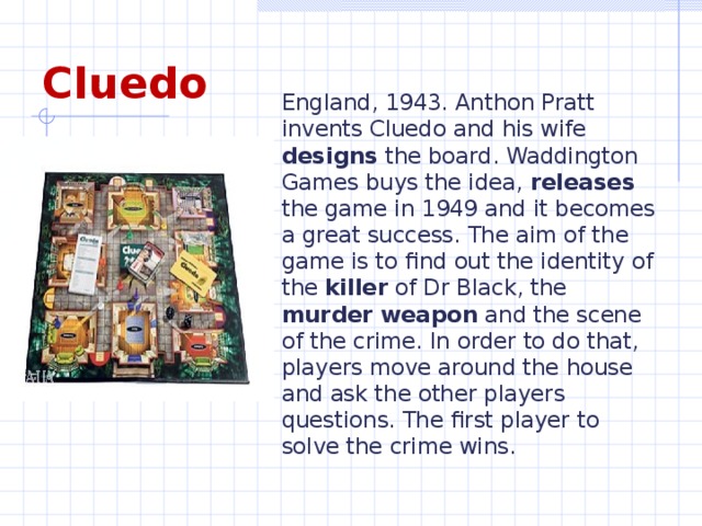 England, 1943. Anthon Pratt invents Cluedo and his wife designs the board. Waddington Games buys the idea, releases the game in 1949 and it becomes a great success. The aim of the game is to find out the identity of the killer of Dr Black, the murder weapon and the scene of the crime. In order to do that, players move around the house and ask the other players questions. The first player to solve the crime wins. Cluedo