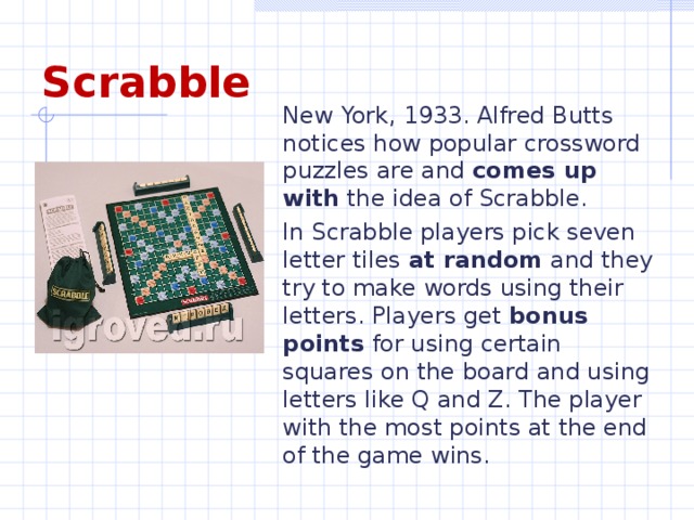 Scrabble New York, 1933. Alfred Butts notices how popular crossword puzzles are and comes up with the idea of Scrabble. In Scrabble players pick seven letter tiles at random and they try to make words using their letters. Players get bonus points for using certain squares on the board and using letters like Q and Z. The player with the most points at the end of the game wins.