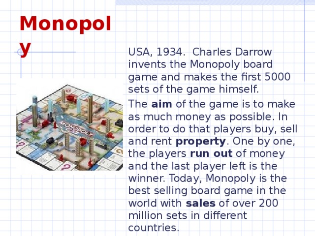 Monopoly USA, 1934. Charles Darrow invents the Monopoly board game and makes the first 5000 sets of the game himself. The aim of the game is to make as much money as possible. In order to do that players buy, sell and rent property . One by one, the players run out of money and the last player left is the winner. Today, Monopoly is the best selling board game in the world with sales of over 200 million sets in different countries.