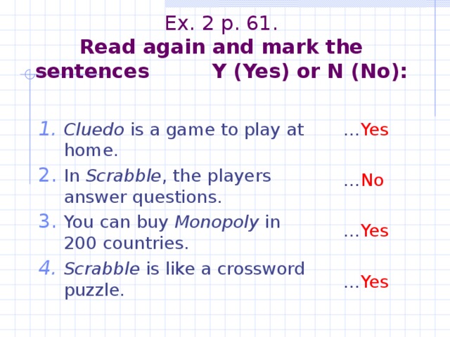 Ex. 2 p. 61.  Read again and mark the sentences Y (Yes) or N (No):   Cluedo is a game to play at home. In Scrabble , the players answer questions. You can buy Monopoly in 200 countries. Scrabble is like a crossword puzzle. … Yes … No … Yes … Yes