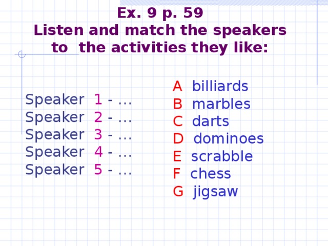 Ex. 9 p. 59  Listen and match the speakers to the activities they like:    A billiards B marbles C darts D dominoes E scrabble F chess G jigsaw   Speaker 1 - … Speaker 2 - … Speaker 3 - … Speaker 4 - … Speaker 5 - …