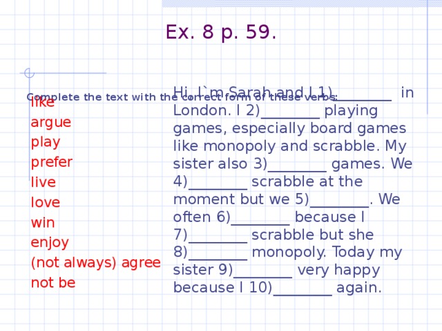 Ex. 8 p. 59.    Complete the text with the correct form of these verbs:  Hi, I`m Sarah and I 1)________ in London. I 2)________ playing games, especially board games like monopoly and scrabble. My sister also 3)________ games. We 4)________ scrabble at the moment but we 5)________. We often 6)________ because I 7)________ scrabble but she 8)________ monopoly. Today my sister 9)________ very happy because I 10)________ again.  like  argue  play  prefer  live  love  win  enjoy  (not always) agree  not be