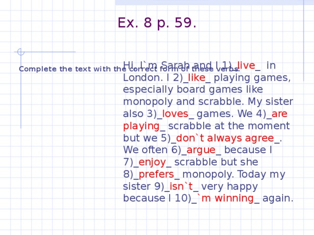 Ex. 8 p. 59.    Complete the text with the correct form of these verbs:  Hi, I`m Sarah and I 1)_ live _ in London. I 2)_ like _ playing games, especially board games like monopoly and scrabble. My sister also 3)_ loves _ games. We 4)_ are playing _ scrabble at the moment but we 5)_ don`t always agree _. We often 6)_ argue _ because I 7)_ enjoy _ scrabble but she 8)_ prefers _ monopoly. Today my sister 9)_ isn`t _ very happy because I 10)_ `m winning _ again.