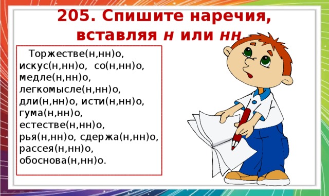 205. Спишите наречия, вставляя н или нн.  Торжестве(н,нн)о, искус(н,нн)о, со(н,нн)о, медле(н,нн)о, легкомысле(н,нн)о, дли(н,нн)о, исти(н,нн)о, гума(н,нн)о, естестве(н,нн)о, рья(н,нн)о, сдержа(н,нн)о, рассея(н,нн)о, обоснова(н,нн)о. 