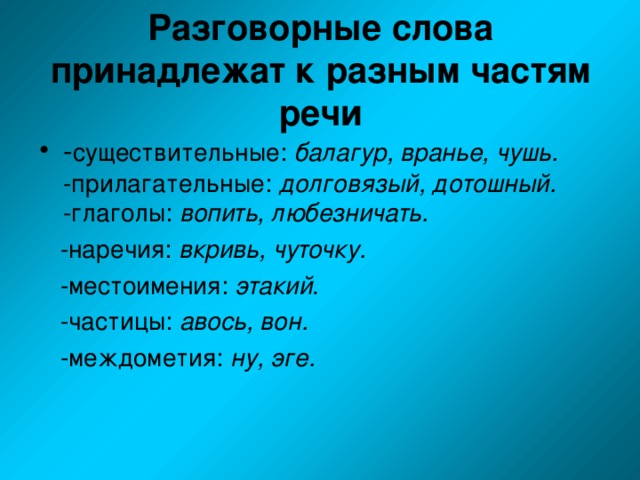 Разговорные слова принадлежат к разным частям речи - существительные: балагур, вранье, чушь. -прилагательные: долговязый, дотошный. -глаголы: вопить, любезничать.  -наречия: вкривь, чуточку.   -местоимения: этакий .  -частицы: авось, вон.  -междометия: ну, эге.