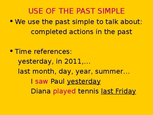 USE OF THE PAST SIMPLE We use the past simple to talk about:  completed actions in the past Time references:  yesterday, in 2011,…  last month, day, year, summer…  I saw Paul yesterday  Diana played tennis last Friday 