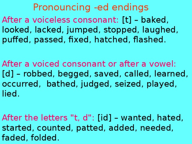  Pronouncing -ed endings After a voiceless consonant: [t] – baked, looked, lacked, jumped, stopped, laughed, puffed, passed, fixed, hatched, flashed. After a voiced consonant or after a vowel: [d] – robbed, begged, saved, called, learned, occurred,  bathed, judged, seized, played, lied . After the letters 